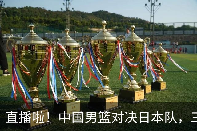 直播啦！中国男篮对决日本队，三位悍将能否拯救老六？